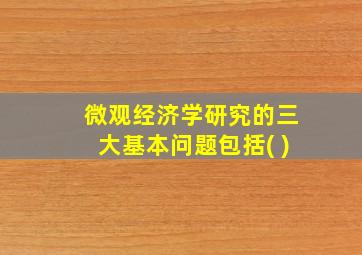 微观经济学研究的三大基本问题包括( )